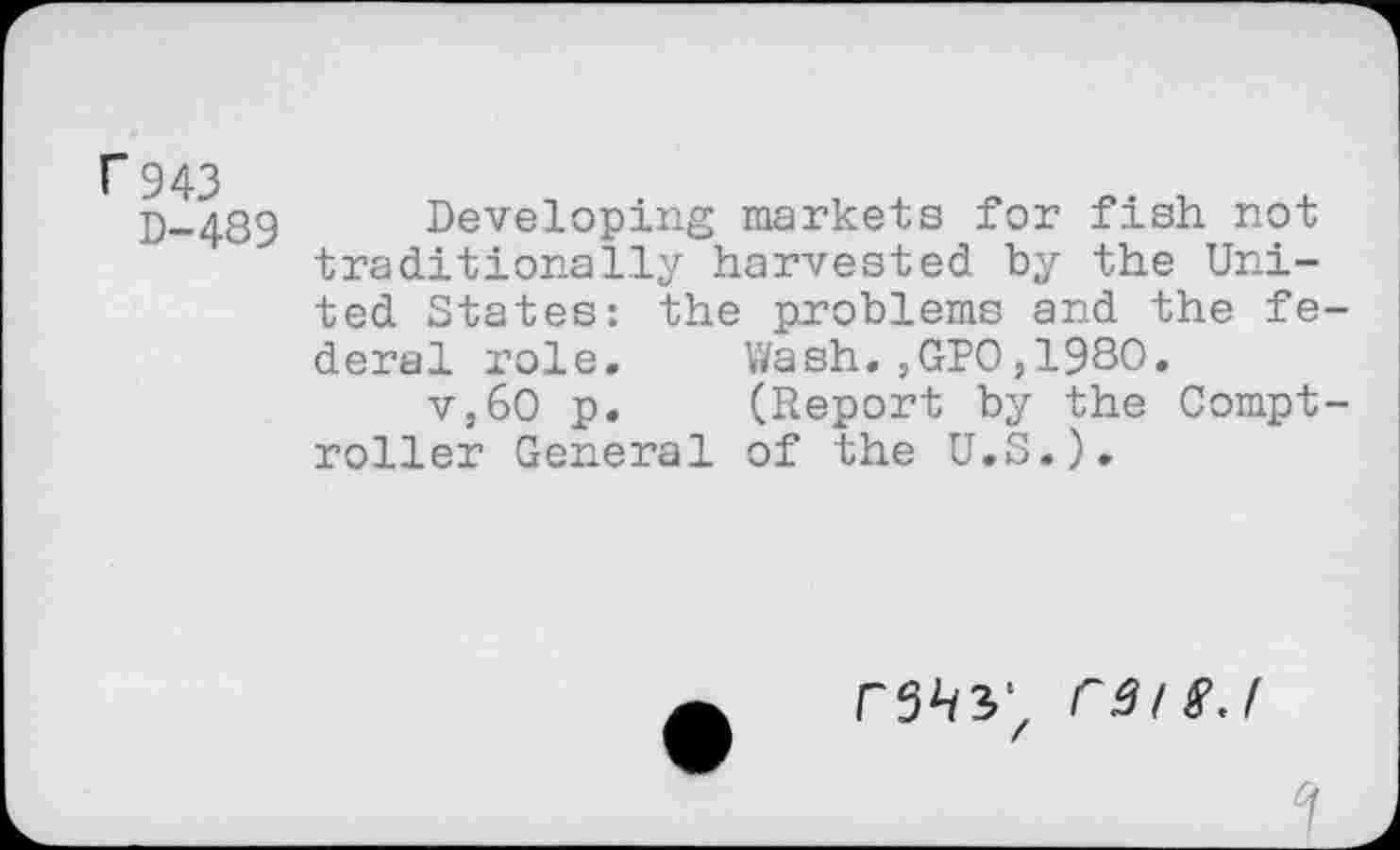 ﻿r 943
D-489
Developing markets for fish not traditionally harvested by the United States: the problems and the federal role.	Wash.,GPO,1980.
v,60 p.	(Report by the Compt-
roller General of the U.S.).
C3tSJ